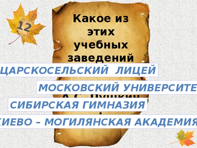 12 Какое из этих учебных заведений окончил А.С. Пушкин ? Царскосельский лицей Московский университет Сибирская гимназия Киево – Могилянская академия