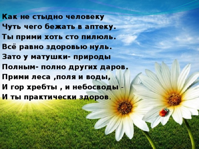 Как не стыдно человеку Чуть чего бежать в аптеку. Ты прими хоть сто пилюль. Всё равно здоровью нуль. Зато у матушки- природы Полным- полно других даров. Прими леса ,поля и воды, И гор хребты , и небосводы - И ты практически здоров .