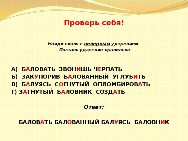 Проверь себя! Найди слово с неверным ударением.  Поставь ударение правильно   А) Б А ЛОВАТЬ ЗВОН И ШЬ Ч Е РПАТЬ Б) ЗАК У ПОРИВ Б А ЛОВАННЫЙ УГЛУБ И ТЬ В) Б А ЛУЯСЬ С О ГНУТЫЙ ОПЛОМБИРОВ А ТЬ Г) З А ГНУТЫЙ Б А ЛОВНИК СОЗД А ТЬ Ответ: БАЛОВ А ТЬ БАЛ О ВАННЫЙ БАЛ У ЯСЬ БАЛОВН И К