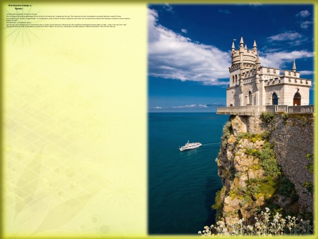«Ласточкино гнездо в  Крыму»  - the lock soaring between the sky and the sea . This tiny snow-white building settles down on the brink of a 40-metre rock, hanging over the sea. This monument by right is considered a symbol of Southern coast of Crimea.  The swallow's nest, reminds a knight's castle. It is impossible to name its internal furniture magnificent, here there are no ornaments, except ancient fireplaces and beams from an ebony in the form of frogs.