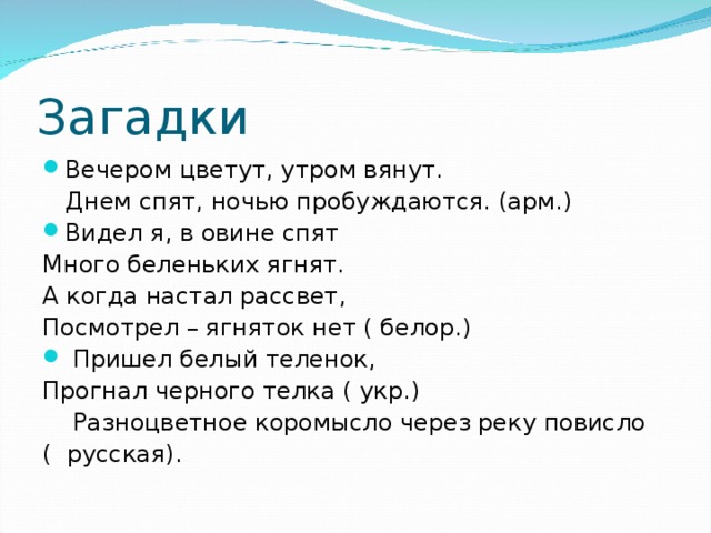 Загадки Вечером цветут, утром вянут.  Днем спят, ночью пробуждаются. (арм.) Видел я, в овине спят Много беленьких ягнят. А когда настал рассвет, Посмотрел – ягняток нет ( белор.)   Пришел белый теленок, Прогнал черного телка ( укр.)  Разноцветное коромысло через реку повисло ( русская).