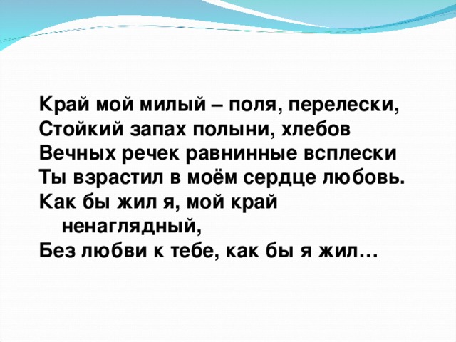 Край мой милый – поля, перелески,  Стойкий запах полыни, хлебов  Вечных речек равнинные всплески  Ты взрастил в моём сердце любовь.  Как бы жил я, мой край  ненаглядный,  Без любви к тебе, как бы я жил…