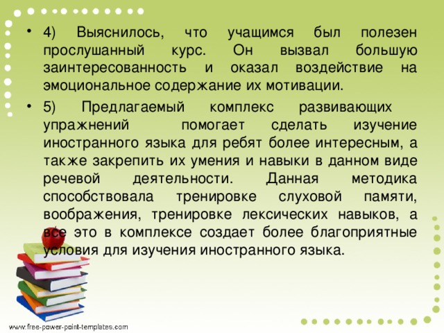 4) Выяснилось, что учащимся был полезен прослушанный курс. Он вызвал большую заинтересованность и оказал воздействие на эмоциональное содержание их мотивации. 5) Предлагаемый комплекс развивающих упражнений помогает сделать изучение иностранного языка для ребят более интересным, а также закрепить их умения и навыки в данном виде речевой деятельности. Данная методика способствовала тренировке слуховой памяти, воображения, тренировке лексических навыков, а все это в комплексе создает более благоприятные условия для изучения иностранного языка.