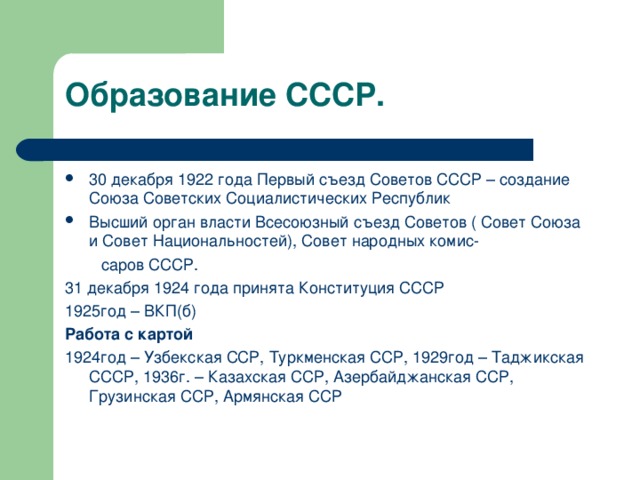 Образование СССР. 30 декабря 1922 года Первый съезд Советов СССР – создание Союза Советских Социалистических Республик Высший орган власти Всесоюзный съезд Советов ( Совет Союза и Совет Национальностей), Совет народных комис-  саров СССР. 31 декабря 1924 года принята Конституция СССР 1925год – ВКП(б) Работа с картой 1924год – Узбекская ССР, Туркменская ССР, 1929год – Таджикская СССР, 1936г. – Казахская ССР, Азербайджанская ССР, Грузинская ССР, Армянская ССР