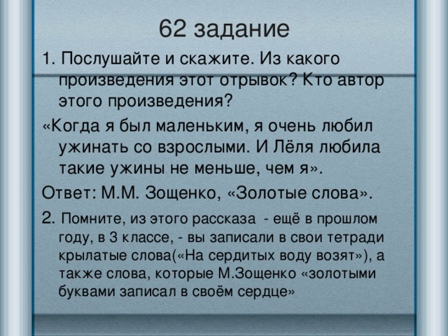 62 задание 1. Послушайте и скажите. Из какого произведения этот отрывок? Кто автор этого произведения? «Когда я был маленьким, я очень любил ужинать со взрослыми. И Лёля любила такие ужины не меньше, чем я». Ответ: М.М. Зощенко, «Золотые слова». 2. Помните, из этого рассказа - ещё в прошлом году, в 3 классе, - вы записали в свои тетради крылатые слова(«На сердитых воду возят»), а также слова, которые М.Зощенко «золотыми буквами записал в своём сердце»