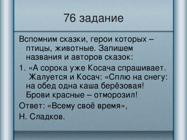 76 задание Вспомним сказки, герои которых – птицы, животные. Запишем названия и авторов сказок: 1. «А сорока уже Косача спрашивает. Жалуется и Косач: «Сплю на снегу: на обед одна каша берёзовая! Брови красные – отморозил! Ответ: «Всему своё время», Н. Сладков.