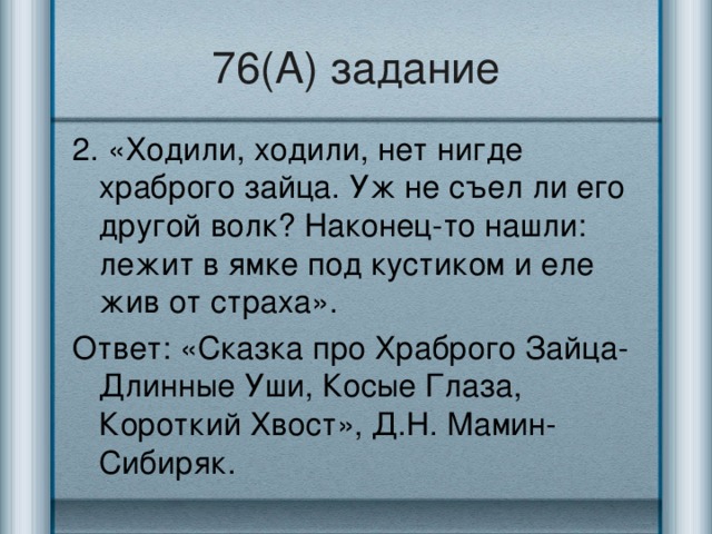 76(А) задание 2. «Ходили, ходили, нет нигде храброго зайца. Уж не съел ли его другой волк? Наконец-то нашли: лежит в ямке под кустиком и еле жив от страха». Ответ: «Сказка про Храброго Зайца-Длинные Уши, Косые Глаза, Короткий Хвост», Д.Н. Мамин-Сибиряк.