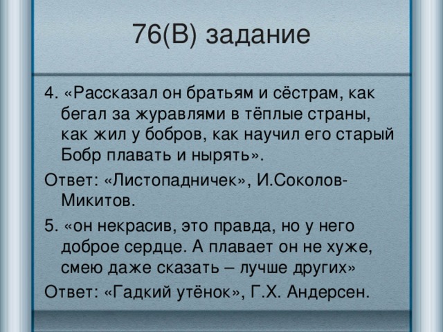 76(В) задание 4. «Рассказал он братьям и сёстрам, как бегал за журавлями в тёплые страны, как жил у бобров, как научил его старый Бобр плавать и нырять». Ответ: «Листопадничек», И.Соколов-Микитов. 5. «он некрасив, это правда, но у него доброе сердце. А плавает он не хуже, смею даже сказать – лучше других» Ответ: «Гадкий утёнок», Г.Х. Андерсен.