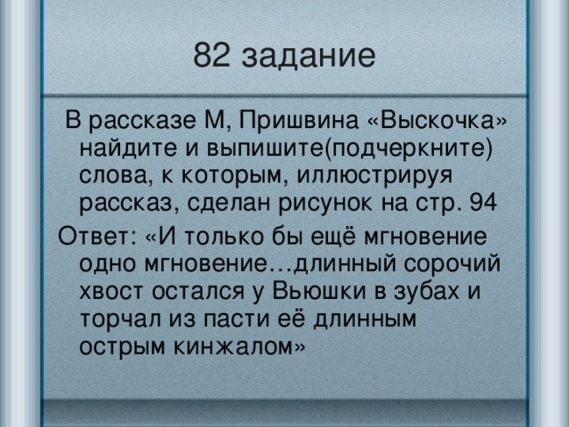 82 задание  В рассказе М, Пришвина «Выскочка» найдите и выпишите(подчеркните) слова, к которым, иллюстрируя рассказ, сделан рисунок на стр. 94 Ответ: «И только бы ещё мгновение одно мгновение…длинный сорочий хвост остался у Вьюшки в зубах и торчал из пасти её длинным острым кинжалом»