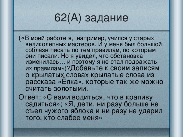 62(А) задание (« В моей работе я, например, учился у старых великолепных мастеров. И у меня был большой соблазн писать по тем правилам, по которым они писали. Но я увидел, что обстановка изменилась… и поэтому я не стал подражать их правилам»)? Добавьте к своим записям о крылатых словах крылатые слова из рассказа «Ёлка», которые так же можно считать золотыми. Ответ: «С вами водиться, что в крапиву садиться»; «Я, дети, ни разу больше не съел чужого яблока и ни разу не ударил того, кто слабее меня»