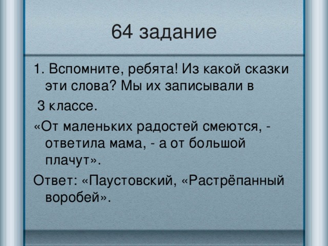 64 задание 1. Вспомните, ребята! Из какой сказки эти слова? Мы их записывали в  3 классе. «От маленьких радостей смеются, - ответила мама, - а от большой плачут». Ответ: «Паустовский, «Растрёпанный воробей».