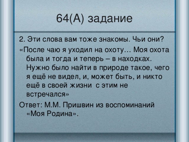 64(А) задание 2. Эти слова вам тоже знакомы. Чьи они? «После чаю я уходил на охоту… Моя охота была и тогда и теперь – в находках. Нужно было найти в природе такое, чего я ещё не видел, и, может быть, и никто ещё в своей жизни с этим не встречался» Ответ: М.М. Пришвин из воспоминаний «Моя Родина».