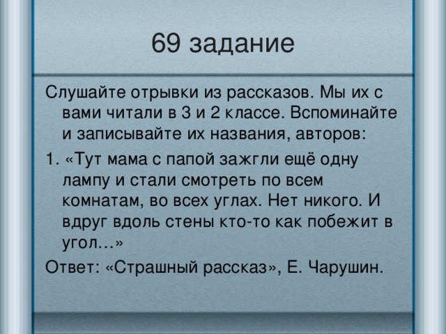 69 задание Слушайте отрывки из рассказов. Мы их с вами читали в 3 и 2 классе. Вспоминайте и записывайте их названия, авторов: 1. «Тут мама с папой зажгли ещё одну лампу и стали смотреть по всем комнатам, во всех углах. Нет никого. И вдруг вдоль стены кто-то как побежит в угол…» Ответ: «Страшный рассказ», Е. Чарушин.