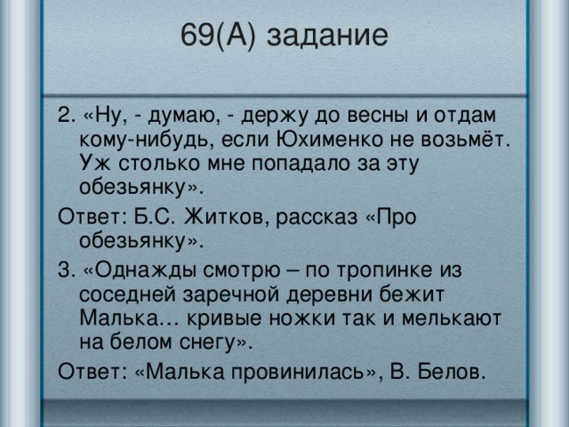 69(А) задание 2. «Ну, - думаю, - держу до весны и отдам кому-нибудь, если Юхименко не возьмёт. Уж столько мне попадало за эту обезьянку». Ответ: Б.С. Житков, рассказ «Про обезьянку». 3. «Однажды смотрю – по тропинке из соседней заречной деревни бежит Малька… кривые ножки так и мелькают на белом снегу». Ответ: «Малька провинилась», В. Белов.