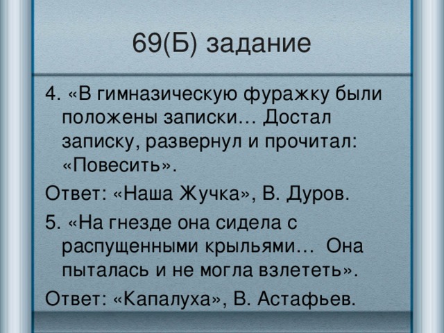 69(Б) задание 4. «В гимназическую фуражку были положены записки… Достал записку, развернул и прочитал: «Повесить». Ответ: «Наша Жучка», В. Дуров. 5. «На гнезде она сидела с распущенными крыльями… Она пыталась и не могла взлететь». Ответ: «Капалуха», В. Астафьев.