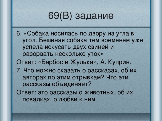 69(В) задание 6. «Собака носилась по двору из угла в угол. Бешеная собака тем временем уже успела искусать двух свиней и разорвать несколько уток» Ответ: «Барбос и Жулька», А. Куприн. 7. Что можно сказать о рассказах, об их авторах по этим отрывкам? Что эти рассказы объединяет? Ответ: это рассказы о животных, об их повадках, о любви к ним.