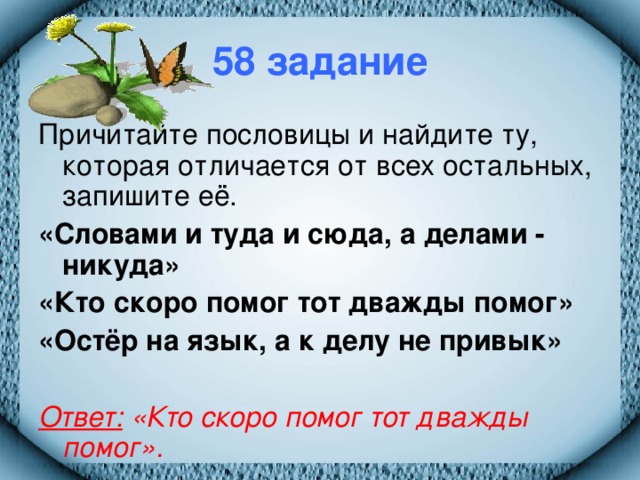 58 задание Причитайте пословицы и найдите ту, которая отличается от всех остальных, запишите её. «Словами и туда и сюда, а делами - никуда» «Кто скоро помог тот дважды помог» «Остёр на язык, а к делу не привык»  Ответ: «Кто скоро помог тот дважды помог».