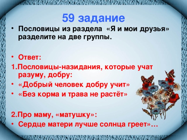 59 задание Пословицы из раздела «Я и мои друзья» разделите на две группы.  Ответ: 1.Пословицы-назидания, которые учат разуму, добру: «Добрый человек добру учит» «Без корма и трава не растёт»  2.Про маму, «матушку»: Сердце матери лучше солнца греет»…