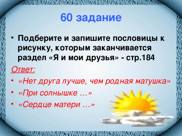 60 задание Подберите и запишите пословицы к рисунку, которым заканчивается раздел «Я и мои друзья» - стр.184 Ответ:  «Нет друга лучше, чем родная матушка» «При солнышке …» «Сердце матери …»