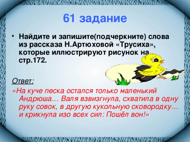 61 задание Найдите и запишите(подчеркните) слова из рассказа Н.Артюховой «Трусиха», которые иллюстрируют рисунок на стр.172.  Ответ:  «На куче песка остался только маленький Андрюша… Валя взвизгнула, схватила в одну руку совок, в другую кукольную сковородку… и крикнула изо всех сил: Пошёл вон!»