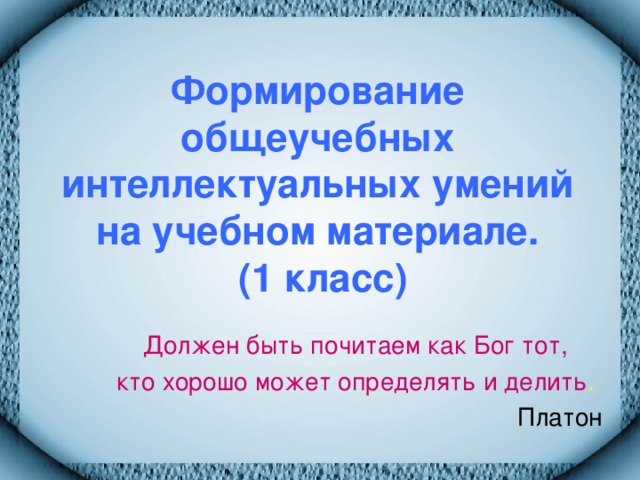 Формирование общеучебных интеллектуальных умений на учебном материале.  (1 класс) Должен быть почитаем как Бог тот, кто хорошо может определять и делить .  Платон