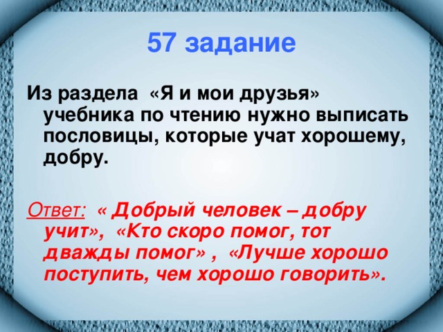 57 задание Из раздела «Я и мои друзья» учебника по чтению нужно выписать пословицы, которые учат хорошему, добру.  Ответ:  « Добрый человек – добру учит», «Кто скоро помог, тот дважды помог» , «Лучше хорошо поступить, чем хорошо говорить».