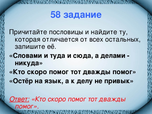 58 задание Причитайте пословицы и найдите ту, которая отличается от всех остальных, запишите её. «Словами и туда и сюда, а делами - никуда» «Кто скоро помог тот дважды помог» «Остёр на язык, а к делу не привык»  Ответ: «Кто скоро помог тот дважды помог».