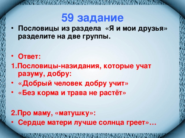 59 задание Пословицы из раздела «Я и мои друзья» разделите на две группы.  Ответ: 1.Пословицы-назидания, которые учат разуму, добру: «Добрый человек добру учит» «Без корма и трава не растёт»  2.Про маму, «матушку»: Сердце матери лучше солнца греет»…