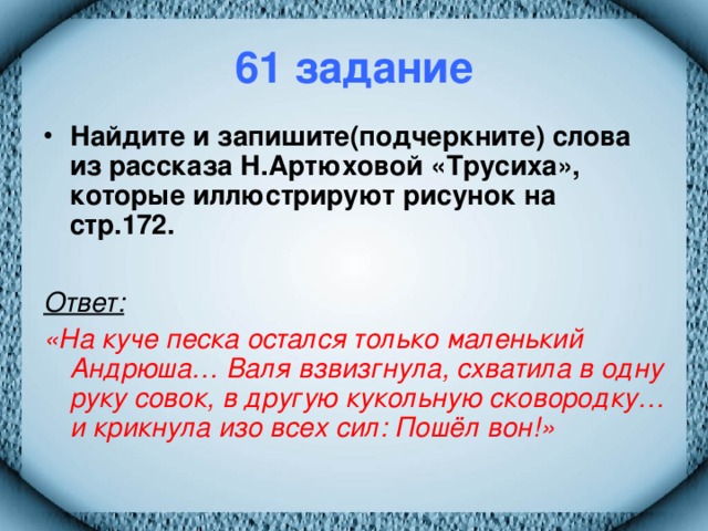 61 задание Найдите и запишите(подчеркните) слова из рассказа Н.Артюховой «Трусиха», которые иллюстрируют рисунок на стр.172.  Ответ:  «На куче песка остался только маленький Андрюша… Валя взвизгнула, схватила в одну руку совок, в другую кукольную сковородку… и крикнула изо всех сил: Пошёл вон!»