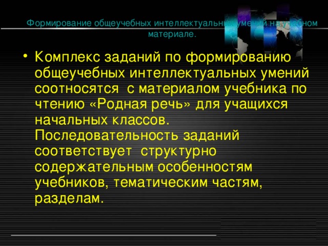 Формирование общеучебных интеллектуальных умений на учебном материале. Комплекс заданий по формированию общеучебных интеллектуальных умений соотносятся с материалом учебника по чтению «Родная речь» для учащихся начальных классов. Последовательность заданий соответствует структурно содержательным особенностям учебников, тематическим частям, разделам.