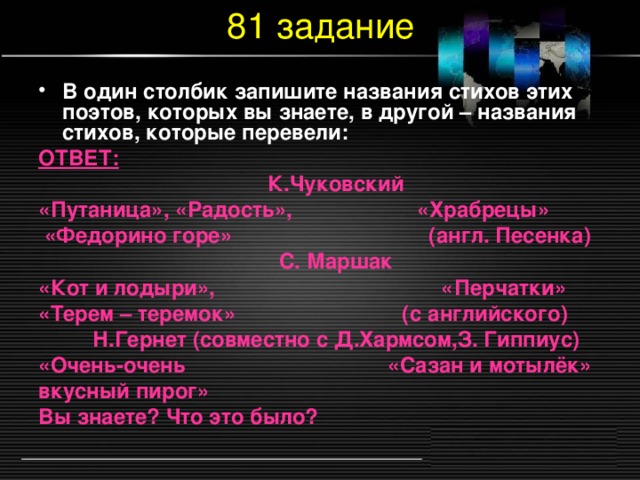 81 задание В один столбик запишите названия стихов этих поэтов, которых вы знаете, в другой – названия стихов, которые перевели: ОТВЕТ: К.Чуковский «Путаница», «Радость», «Храбрецы»  «Федорино горе» (англ. Песенка) С. Маршак «Кот и лодыри», «Перчатки» «Терем – теремок» (с английского) Н.Гернет (совместно с Д.Хармсом,З. Гиппиус) «Очень-очень «Сазан и мотылёк» вкусный пирог» Вы знаете? Что это было?