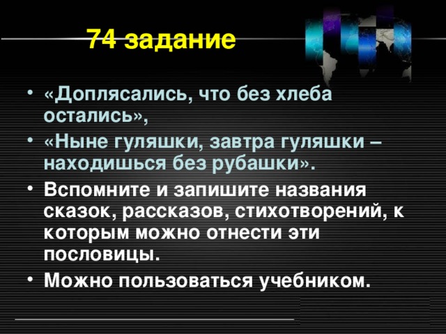 74 задание «Доплясались, что без хлеба остались», «Ныне гуляшки, завтра гуляшки – находишься без рубашки». Вспомните и запишите названия сказок, рассказов, стихотворений, к которым можно отнести эти пословицы. Можно пользоваться учебником.