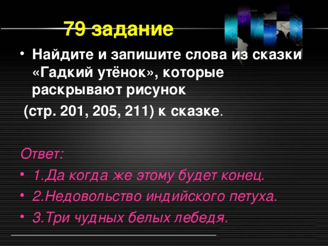 79 задание Найдите и запишите слова из сказки «Гадкий утёнок», которые раскрывают рисунок  (стр. 201, 205, 211) к сказке . Ответ: 1.Да когда же этому будет конец. 2.Недовольство индийского петуха. 3.Три чудных белых лебедя.