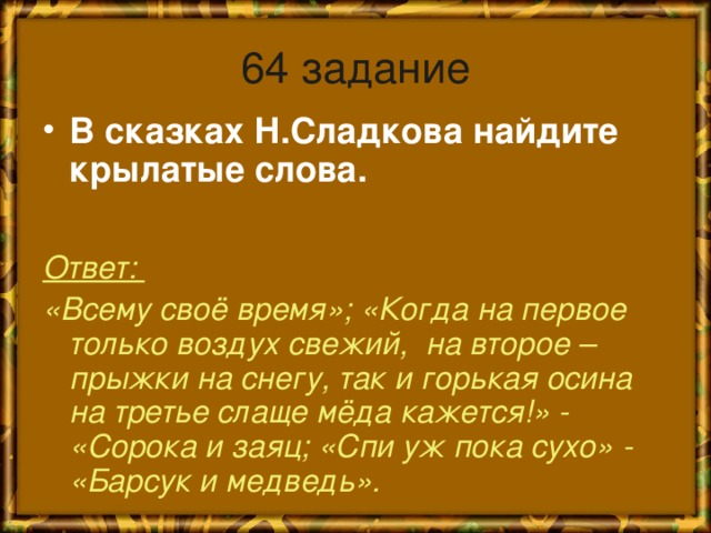 64 задание В сказках Н.Сладкова найдите крылатые слова.  Ответ: «Всему своё время»; «Когда на первое только воздух свежий, на второе – прыжки на снегу, так и горькая осина на третье слаще мёда кажется!» - «Сорока и заяц; «Спи уж пока сухо» - «Барсук и медведь».