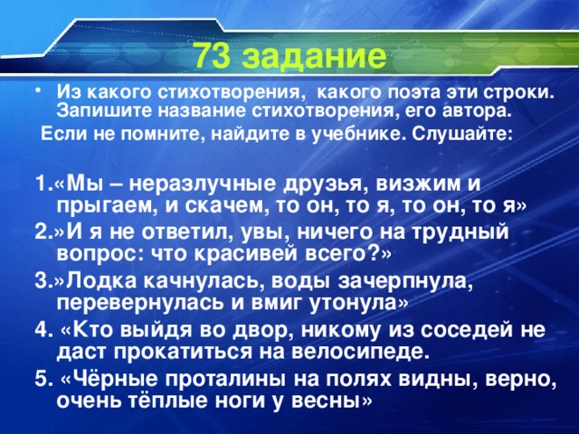 73 задание Из какого стихотворения, какого поэта эти строки. Запишите название стихотворения, его автора.  Если не помните, найдите в учебнике. Слушайте:  1.«Мы – неразлучные друзья, визжим и прыгаем, и скачем, то он, то я, то он, то я» 2.»И я не ответил, увы, ничего на трудный вопрос: что красивей всего?» 3.»Лодка качнулась, воды зачерпнула, перевернулась и вмиг утонула» 4. «Кто выйдя во двор, никому из соседей не даст прокатиться на велосипеде. 5. «Чёрные проталины на полях видны, верно, очень тёплые ноги у весны»