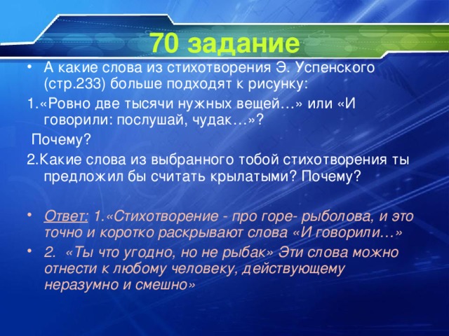 70 задание А какие слова из стихотворения Э. Успенского (стр.233) больше подходят к рисунку: 1.«Ровно две тысячи нужных вещей…» или «И говорили: послушай, чудак…»?  Почему? 2.Какие слова из выбранного тобой стихотворения ты предложил бы считать крылатыми? Почему?