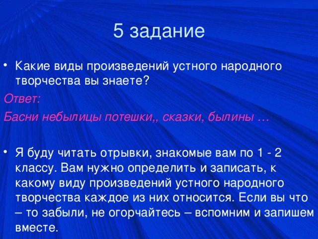 5 задание Какие виды произведений устного народного творчества вы знаете? Ответ: Басни небылицы потешки,, сказки, былины …  Я буду читать отрывки, знакомые вам по 1 - 2 классу. Вам нужно определить и записать, к какому виду произведений устного народного творчества каждое из них относится. Если вы что – то забыли, не огорчайтесь – вспомним и запишем вместе.