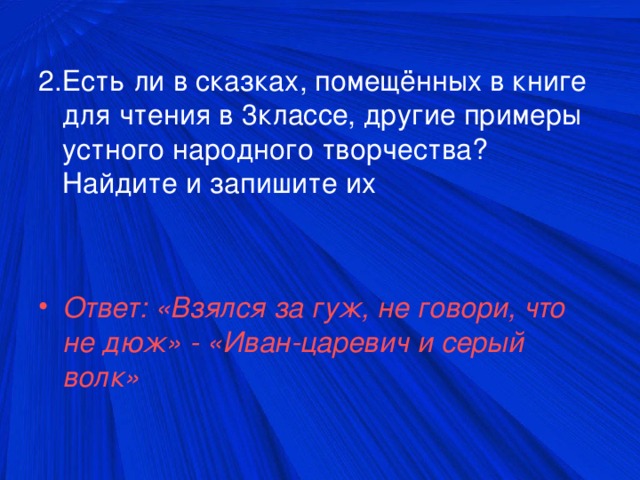 2.Есть ли в сказках, помещённых в книге для чтения в 3классе, другие примеры устного народного творчества? Найдите и запишите их Ответ: «Взялся за гуж, не говори, что не дюж» - «Иван-царевич и серый волк»