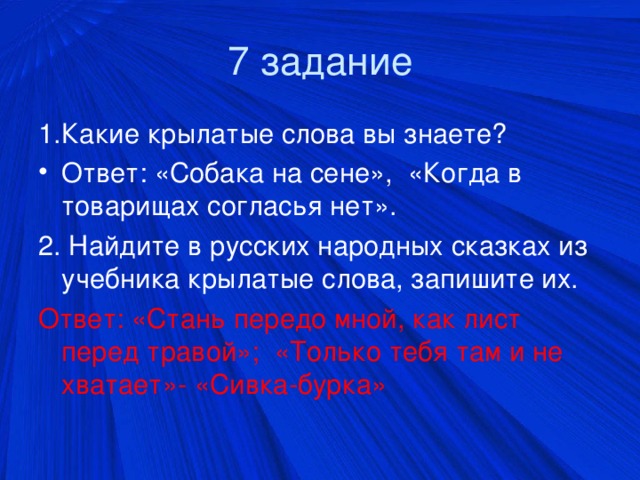 7 задание 1.Какие крылатые слова вы знаете? Ответ: «Собака на сене», «Когда в товарищах согласья нет». 2. Найдите в русских народных сказках из учебника крылатые слова, запишите их. Ответ: «Стань передо мной, как лист перед травой»; «Только тебя там и не хватает»- «Сивка-бурка»