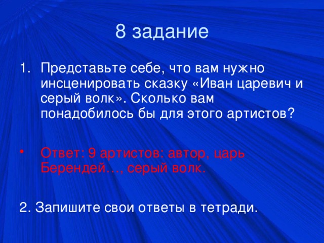 8 задание Представьте себе, что вам нужно инсценировать сказку «Иван царевич и серый волк». Сколько вам понадобилось бы для этого артистов?  Ответ: 9 артистов: автор, царь Берендей…, серый волк. 2. Запишите свои ответы в тетради.