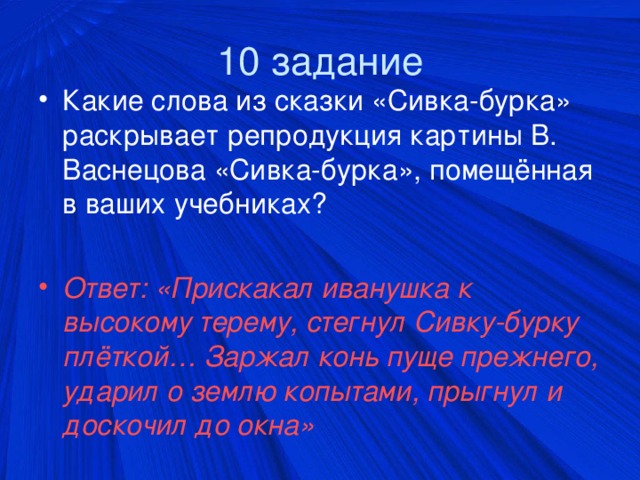 10 задание Какие слова из сказки «Сивка-бурка» раскрывает репродукция картины В. Васнецова «Сивка-бурка», помещённая в ваших учебниках?  Ответ: «Прискакал иванушка к высокому терему, стегнул Сивку-бурку плёткой… Заржал конь пуще прежнего, ударил о землю копытами, прыгнул и доскочил до окна»