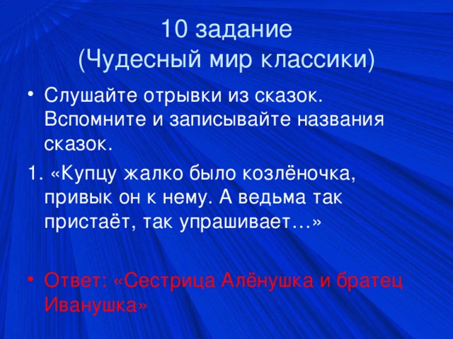 10 задание  (Чудесный мир классики) Слушайте отрывки из сказок. Вспомните и записывайте названия сказок. 1. «Купцу жалко было козлёночка, привык он к нему. А ведьма так пристаёт, так упрашивает…» Ответ: «Сестрица Алёнушка и братец Иванушка»