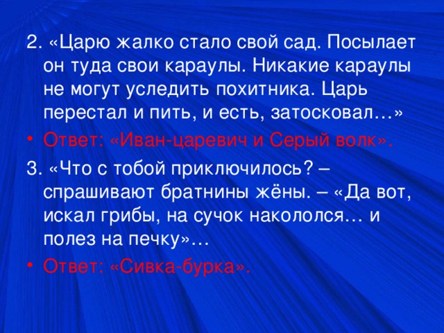 2. «Царю жалко стало свой сад. Посылает он туда свои караулы. Никакие караулы не могут уследить похитника. Царь перестал и пить, и есть, затосковал…» Ответ: «Иван-царевич и Серый волк». 3. «Что с тобой приключилось? – спрашивают братнины жёны. – «Да вот, искал грибы, на сучок накололся… и полез на печку»… Ответ: «Сивка-бурка».