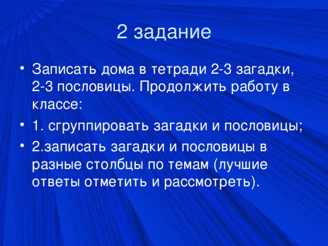 2 задание Записать дома в тетради 2-3 загадки, 2-3 пословицы. Продолжить работу в классе: 1. сгруппировать загадки и пословицы; 2.записать загадки и пословицы в разные столбцы по темам (лучшие ответы отметить и рассмотреть).