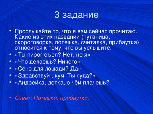 3 задание Прослушайте то, что я вам сейчас прочитаю. Какие из этих названий (путаница, скороговорка, потешка, считалка, прибаутка) относится к тому, что вы услышите. «Ты пирог съел? Нет, не я» «Что делаешь? Ничего» «Сено для лошади? Да» «Здравствуй , кум. Ты куда?» «Андрейка, детка, о чём плачешь?  Ответ: Потешки, прибаутки.