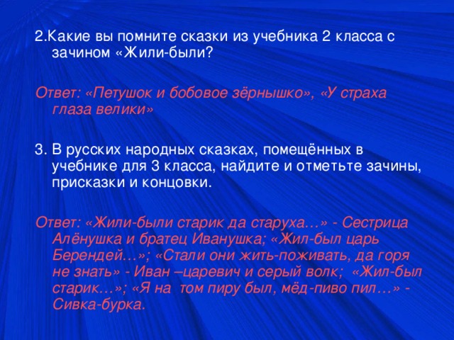 2.Какие вы помните сказки из учебника 2 класса с зачином «Жили-были? Ответ: «Петушок и бобовое зёрнышко», «У страха глаза велики»  3. В русских народных сказках, помещённых в учебнике для 3 класса, найдите и отметьте зачины, присказки и концовки. Ответ: «Жили-были старик да старуха…» - Сестрица Алёнушка и братец Иванушка; «Жил-был царь Берендей…»; «Стали они жить-поживать, да горя не знать» - Иван –царевич и серый волк; «Жил-был старик…»; «Я на том пиру был, мёд-пиво пил…» - Сивка-бурка.