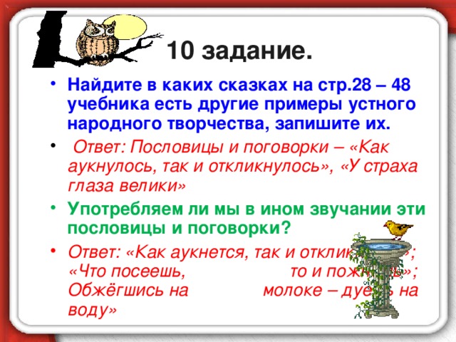 10 задание. Найдите в каких сказках на стр.28 – 48 учебника есть другие примеры устного народного творчества, запишите их.  Ответ: Пословицы и поговорки – «Как аукнулось, так и откликнулось», «У страха глаза велики» Употребляем ли мы в ином звучании эти пословицы и поговорки? Ответ: «Как аукнется, так и откликнется»; «Что посеешь, то и пожнёшь»; Обжёгшись на молоке – дуешь на воду»