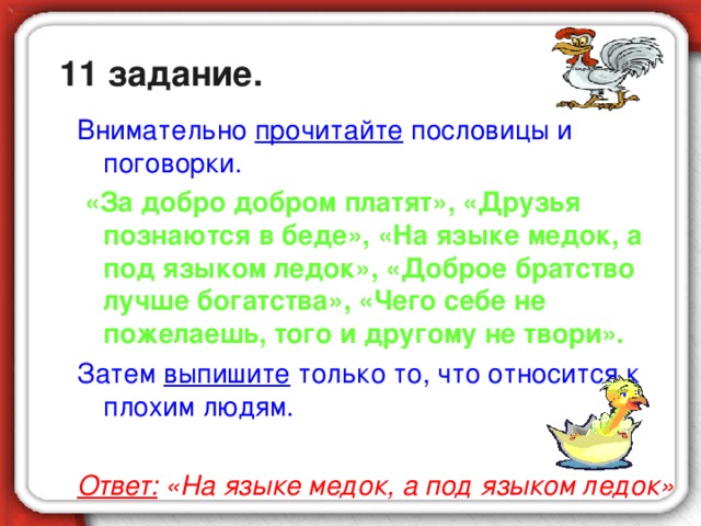 11 задание. Внимательно прочитайте пословицы и поговорки.  «За добро добром платят», «Друзья познаются в беде», «На языке медок, а под языком ледок», «Доброе братство лучше богатства», «Чего себе не пожелаешь, того и другому не твори». Затем выпишите только то, что относится к плохим людям. Ответ: «На языке медок, а под языком ледок»