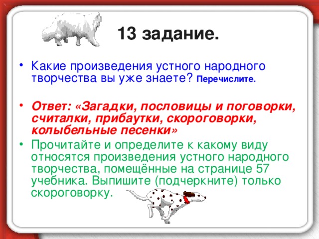 13 задание. Какие произведения устного народного творчества вы уже знаете? Перечислите.  Ответ: «Загадки, пословицы и поговорки, считалки, прибаутки, скороговорки, колыбельные песенки» Прочитайте и определите к какому виду относятся произведения устного народного творчества, помещённые на странице 57 учебника. Выпишите (подчеркните) только скороговорку.