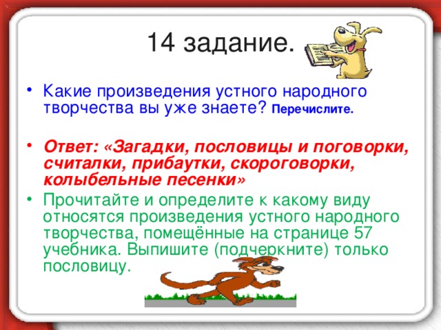 14 задание. Какие произведения устного народного творчества вы уже знаете? Перечислите.  Ответ: «Загадки, пословицы и поговорки, считалки, прибаутки, скороговорки, колыбельные песенки» Прочитайте и определите к какому виду относятся произведения устного народного творчества, помещённые на странице 57 учебника. Выпишите (подчеркните) только пословицу.